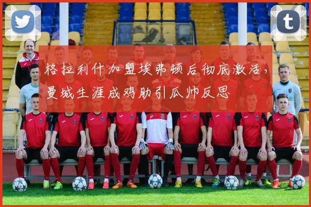 格拉利什加盟埃弗顿后彻底激活,曼城生涯成鸡肋引瓜帅反思