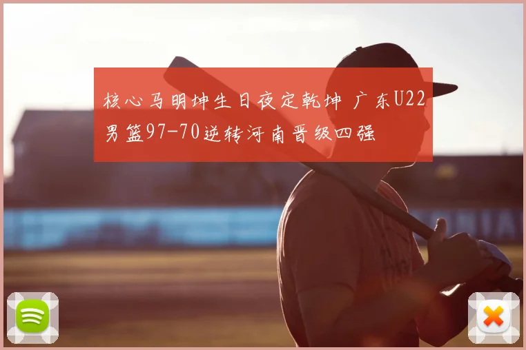 核心马明坤生日夜定乾坤 广东U22男篮97-70逆转河南晋级四强